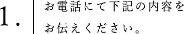 ①お電話にて下記の内容をお伝えください。